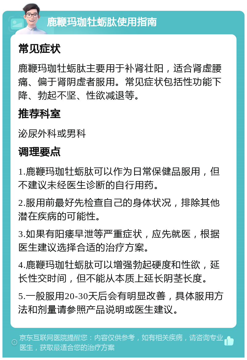 鹿鞭玛珈牡蛎肽使用指南 常见症状 鹿鞭玛珈牡蛎肽主要用于补肾壮阳，适合肾虚腰痛、偏于肾阴虚者服用。常见症状包括性功能下降、勃起不坚、性欲减退等。 推荐科室 泌尿外科或男科 调理要点 1.鹿鞭玛珈牡蛎肽可以作为日常保健品服用，但不建议未经医生诊断的自行用药。 2.服用前最好先检查自己的身体状况，排除其他潜在疾病的可能性。 3.如果有阳痿早泄等严重症状，应先就医，根据医生建议选择合适的治疗方案。 4.鹿鞭玛珈牡蛎肽可以增强勃起硬度和性欲，延长性交时间，但不能从本质上延长阴茎长度。 5.一般服用20-30天后会有明显改善，具体服用方法和剂量请参照产品说明或医生建议。