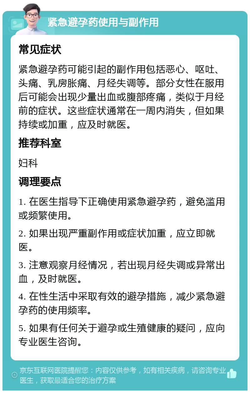 紧急避孕药使用与副作用 常见症状 紧急避孕药可能引起的副作用包括恶心、呕吐、头痛、乳房胀痛、月经失调等。部分女性在服用后可能会出现少量出血或腹部疼痛，类似于月经前的症状。这些症状通常在一周内消失，但如果持续或加重，应及时就医。 推荐科室 妇科 调理要点 1. 在医生指导下正确使用紧急避孕药，避免滥用或频繁使用。 2. 如果出现严重副作用或症状加重，应立即就医。 3. 注意观察月经情况，若出现月经失调或异常出血，及时就医。 4. 在性生活中采取有效的避孕措施，减少紧急避孕药的使用频率。 5. 如果有任何关于避孕或生殖健康的疑问，应向专业医生咨询。