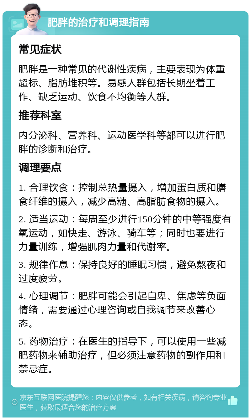 肥胖的治疗和调理指南 常见症状 肥胖是一种常见的代谢性疾病，主要表现为体重超标、脂肪堆积等。易感人群包括长期坐着工作、缺乏运动、饮食不均衡等人群。 推荐科室 内分泌科、营养科、运动医学科等都可以进行肥胖的诊断和治疗。 调理要点 1. 合理饮食：控制总热量摄入，增加蛋白质和膳食纤维的摄入，减少高糖、高脂肪食物的摄入。 2. 适当运动：每周至少进行150分钟的中等强度有氧运动，如快走、游泳、骑车等；同时也要进行力量训练，增强肌肉力量和代谢率。 3. 规律作息：保持良好的睡眠习惯，避免熬夜和过度疲劳。 4. 心理调节：肥胖可能会引起自卑、焦虑等负面情绪，需要通过心理咨询或自我调节来改善心态。 5. 药物治疗：在医生的指导下，可以使用一些减肥药物来辅助治疗，但必须注意药物的副作用和禁忌症。