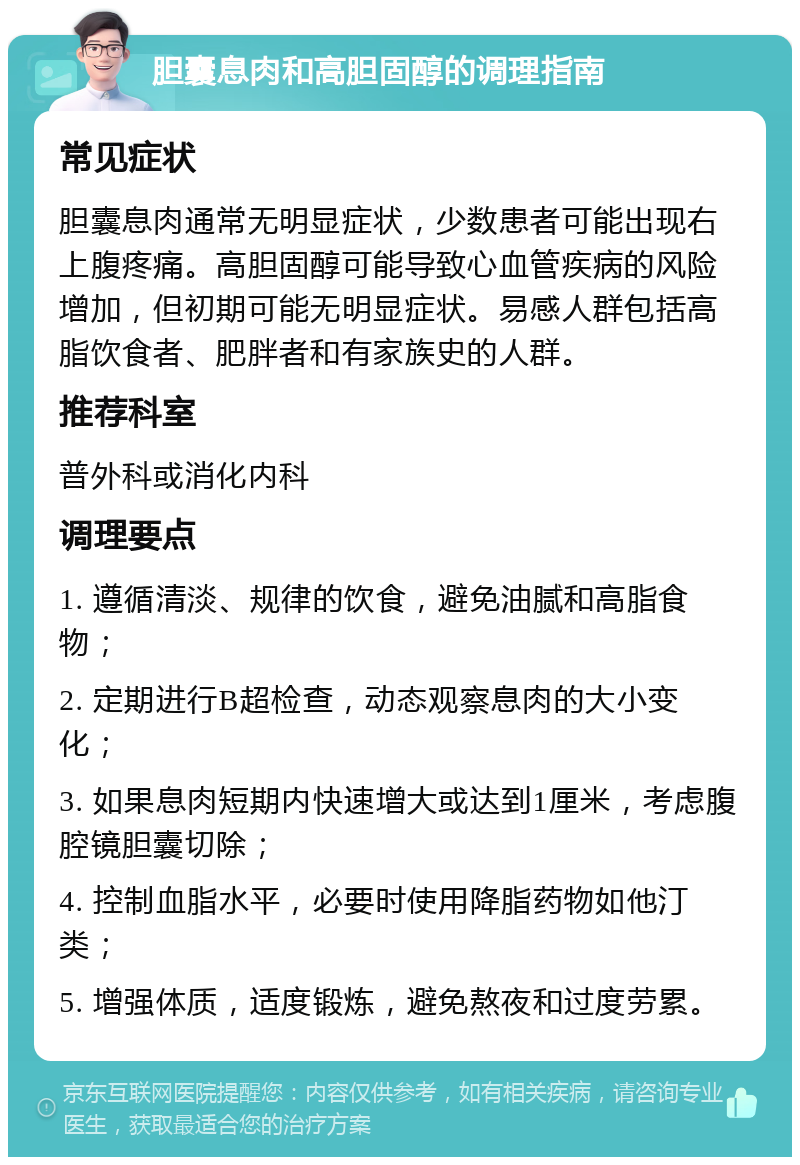 胆囊息肉和高胆固醇的调理指南 常见症状 胆囊息肉通常无明显症状，少数患者可能出现右上腹疼痛。高胆固醇可能导致心血管疾病的风险增加，但初期可能无明显症状。易感人群包括高脂饮食者、肥胖者和有家族史的人群。 推荐科室 普外科或消化内科 调理要点 1. 遵循清淡、规律的饮食，避免油腻和高脂食物； 2. 定期进行B超检查，动态观察息肉的大小变化； 3. 如果息肉短期内快速增大或达到1厘米，考虑腹腔镜胆囊切除； 4. 控制血脂水平，必要时使用降脂药物如他汀类； 5. 增强体质，适度锻炼，避免熬夜和过度劳累。