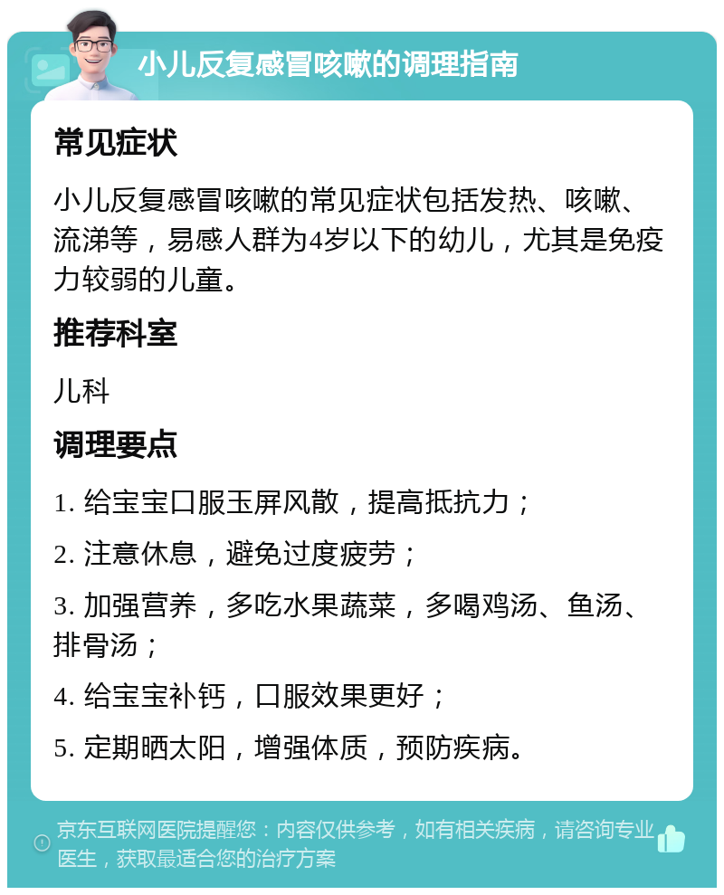 小儿反复感冒咳嗽的调理指南 常见症状 小儿反复感冒咳嗽的常见症状包括发热、咳嗽、流涕等，易感人群为4岁以下的幼儿，尤其是免疫力较弱的儿童。 推荐科室 儿科 调理要点 1. 给宝宝口服玉屏风散，提高抵抗力； 2. 注意休息，避免过度疲劳； 3. 加强营养，多吃水果蔬菜，多喝鸡汤、鱼汤、排骨汤； 4. 给宝宝补钙，口服效果更好； 5. 定期晒太阳，增强体质，预防疾病。