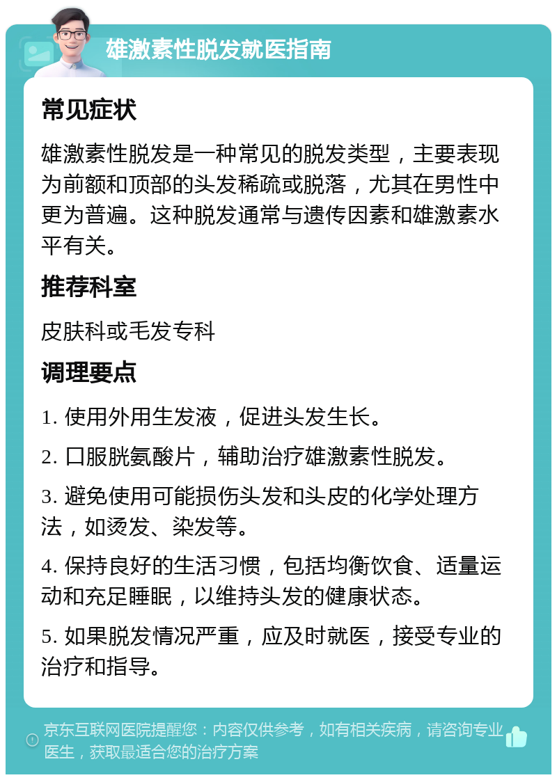 雄激素性脱发就医指南 常见症状 雄激素性脱发是一种常见的脱发类型，主要表现为前额和顶部的头发稀疏或脱落，尤其在男性中更为普遍。这种脱发通常与遗传因素和雄激素水平有关。 推荐科室 皮肤科或毛发专科 调理要点 1. 使用外用生发液，促进头发生长。 2. 口服胱氨酸片，辅助治疗雄激素性脱发。 3. 避免使用可能损伤头发和头皮的化学处理方法，如烫发、染发等。 4. 保持良好的生活习惯，包括均衡饮食、适量运动和充足睡眠，以维持头发的健康状态。 5. 如果脱发情况严重，应及时就医，接受专业的治疗和指导。