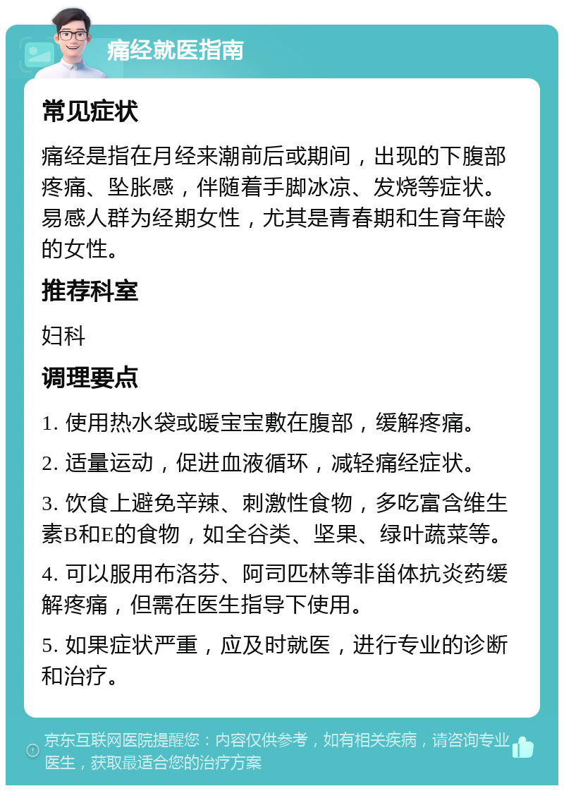 痛经就医指南 常见症状 痛经是指在月经来潮前后或期间，出现的下腹部疼痛、坠胀感，伴随着手脚冰凉、发烧等症状。易感人群为经期女性，尤其是青春期和生育年龄的女性。 推荐科室 妇科 调理要点 1. 使用热水袋或暖宝宝敷在腹部，缓解疼痛。 2. 适量运动，促进血液循环，减轻痛经症状。 3. 饮食上避免辛辣、刺激性食物，多吃富含维生素B和E的食物，如全谷类、坚果、绿叶蔬菜等。 4. 可以服用布洛芬、阿司匹林等非甾体抗炎药缓解疼痛，但需在医生指导下使用。 5. 如果症状严重，应及时就医，进行专业的诊断和治疗。