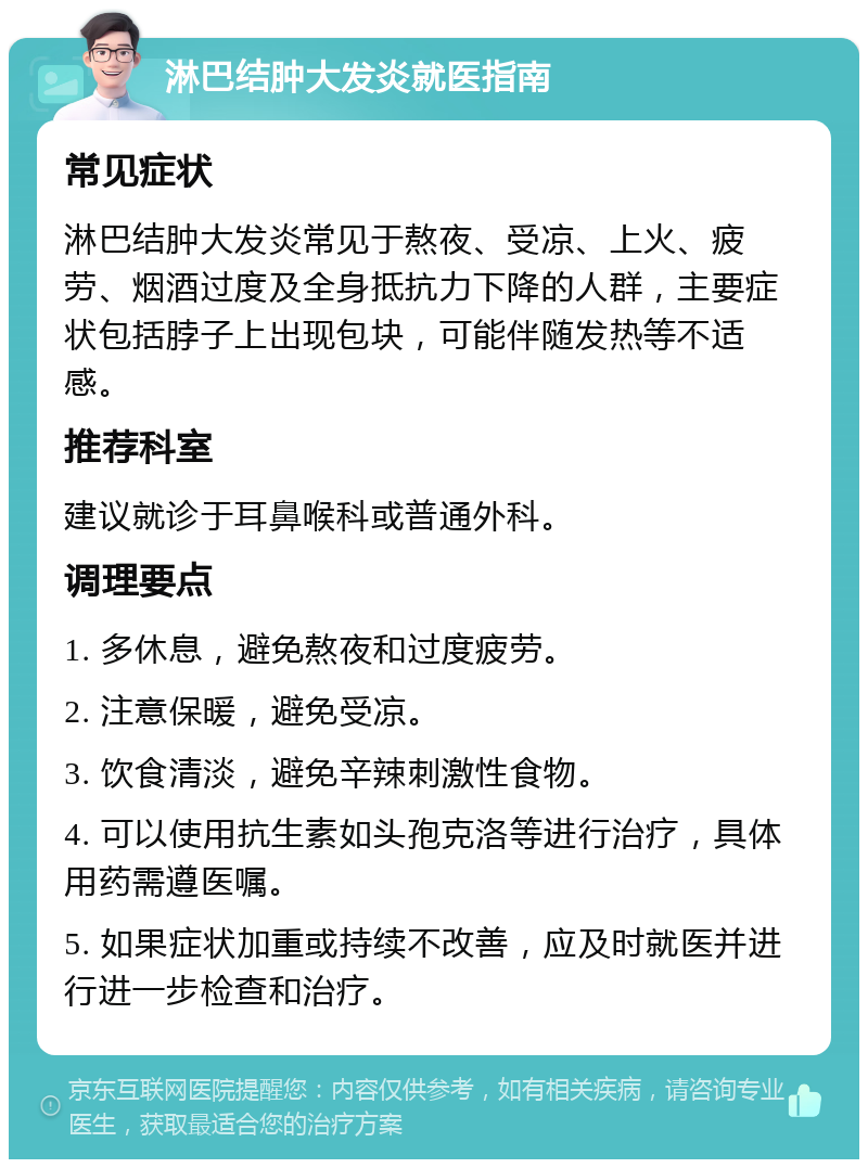 淋巴结肿大发炎就医指南 常见症状 淋巴结肿大发炎常见于熬夜、受凉、上火、疲劳、烟酒过度及全身抵抗力下降的人群，主要症状包括脖子上出现包块，可能伴随发热等不适感。 推荐科室 建议就诊于耳鼻喉科或普通外科。 调理要点 1. 多休息，避免熬夜和过度疲劳。 2. 注意保暖，避免受凉。 3. 饮食清淡，避免辛辣刺激性食物。 4. 可以使用抗生素如头孢克洛等进行治疗，具体用药需遵医嘱。 5. 如果症状加重或持续不改善，应及时就医并进行进一步检查和治疗。