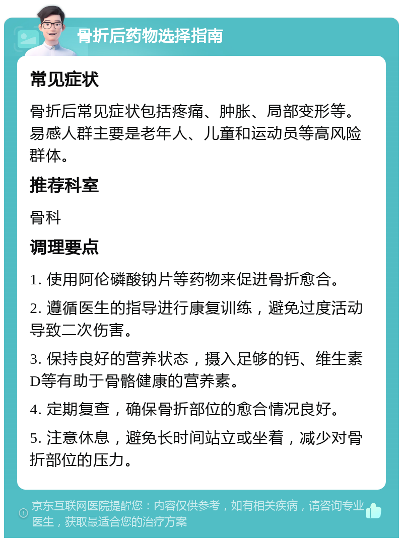 骨折后药物选择指南 常见症状 骨折后常见症状包括疼痛、肿胀、局部变形等。易感人群主要是老年人、儿童和运动员等高风险群体。 推荐科室 骨科 调理要点 1. 使用阿伦磷酸钠片等药物来促进骨折愈合。 2. 遵循医生的指导进行康复训练，避免过度活动导致二次伤害。 3. 保持良好的营养状态，摄入足够的钙、维生素D等有助于骨骼健康的营养素。 4. 定期复查，确保骨折部位的愈合情况良好。 5. 注意休息，避免长时间站立或坐着，减少对骨折部位的压力。