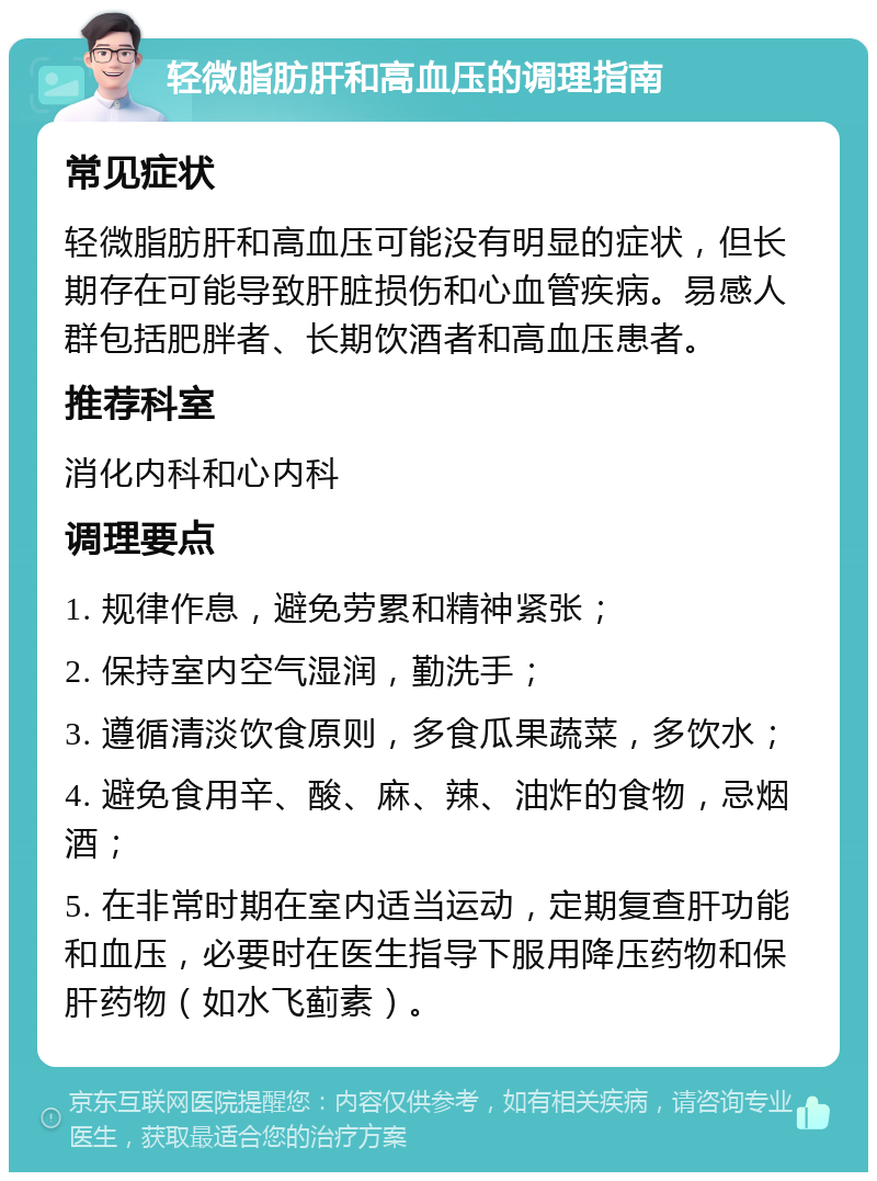 轻微脂肪肝和高血压的调理指南 常见症状 轻微脂肪肝和高血压可能没有明显的症状，但长期存在可能导致肝脏损伤和心血管疾病。易感人群包括肥胖者、长期饮酒者和高血压患者。 推荐科室 消化内科和心内科 调理要点 1. 规律作息，避免劳累和精神紧张； 2. 保持室内空气湿润，勤洗手； 3. 遵循清淡饮食原则，多食瓜果蔬菜，多饮水； 4. 避免食用辛、酸、麻、辣、油炸的食物，忌烟酒； 5. 在非常时期在室内适当运动，定期复查肝功能和血压，必要时在医生指导下服用降压药物和保肝药物（如水飞蓟素）。