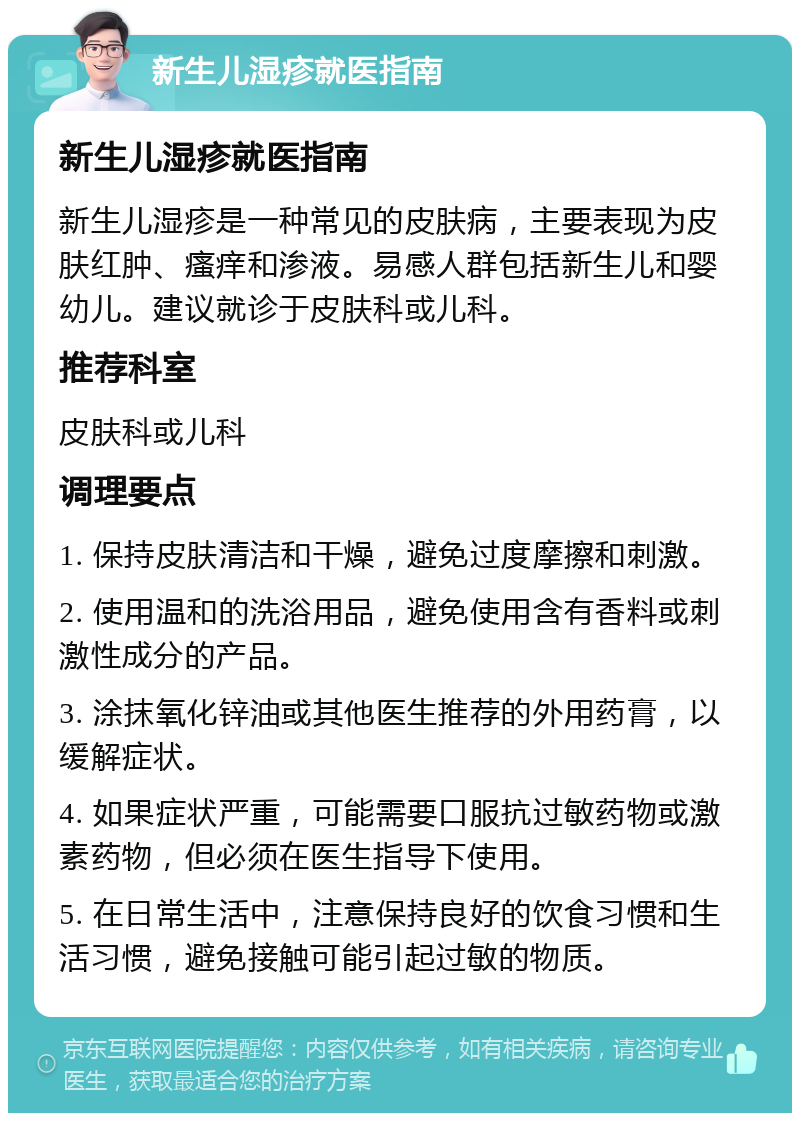 新生儿湿疹就医指南 新生儿湿疹就医指南 新生儿湿疹是一种常见的皮肤病，主要表现为皮肤红肿、瘙痒和渗液。易感人群包括新生儿和婴幼儿。建议就诊于皮肤科或儿科。 推荐科室 皮肤科或儿科 调理要点 1. 保持皮肤清洁和干燥，避免过度摩擦和刺激。 2. 使用温和的洗浴用品，避免使用含有香料或刺激性成分的产品。 3. 涂抹氧化锌油或其他医生推荐的外用药膏，以缓解症状。 4. 如果症状严重，可能需要口服抗过敏药物或激素药物，但必须在医生指导下使用。 5. 在日常生活中，注意保持良好的饮食习惯和生活习惯，避免接触可能引起过敏的物质。