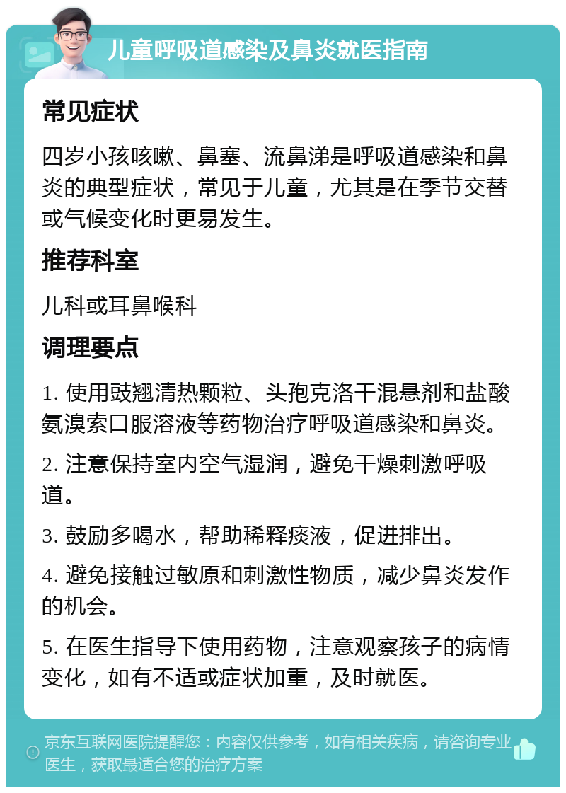 儿童呼吸道感染及鼻炎就医指南 常见症状 四岁小孩咳嗽、鼻塞、流鼻涕是呼吸道感染和鼻炎的典型症状，常见于儿童，尤其是在季节交替或气候变化时更易发生。 推荐科室 儿科或耳鼻喉科 调理要点 1. 使用豉翘清热颗粒、头孢克洛干混悬剂和盐酸氨溴索口服溶液等药物治疗呼吸道感染和鼻炎。 2. 注意保持室内空气湿润，避免干燥刺激呼吸道。 3. 鼓励多喝水，帮助稀释痰液，促进排出。 4. 避免接触过敏原和刺激性物质，减少鼻炎发作的机会。 5. 在医生指导下使用药物，注意观察孩子的病情变化，如有不适或症状加重，及时就医。