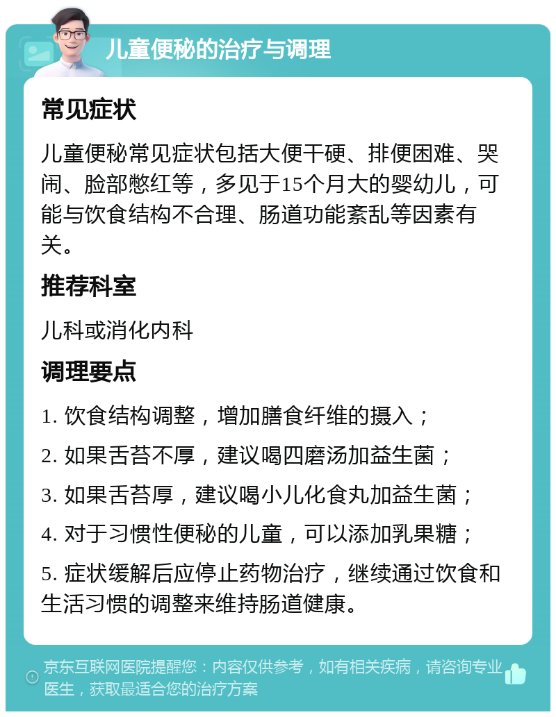 儿童便秘的治疗与调理 常见症状 儿童便秘常见症状包括大便干硬、排便困难、哭闹、脸部憋红等，多见于15个月大的婴幼儿，可能与饮食结构不合理、肠道功能紊乱等因素有关。 推荐科室 儿科或消化内科 调理要点 1. 饮食结构调整，增加膳食纤维的摄入； 2. 如果舌苔不厚，建议喝四磨汤加益生菌； 3. 如果舌苔厚，建议喝小儿化食丸加益生菌； 4. 对于习惯性便秘的儿童，可以添加乳果糖； 5. 症状缓解后应停止药物治疗，继续通过饮食和生活习惯的调整来维持肠道健康。