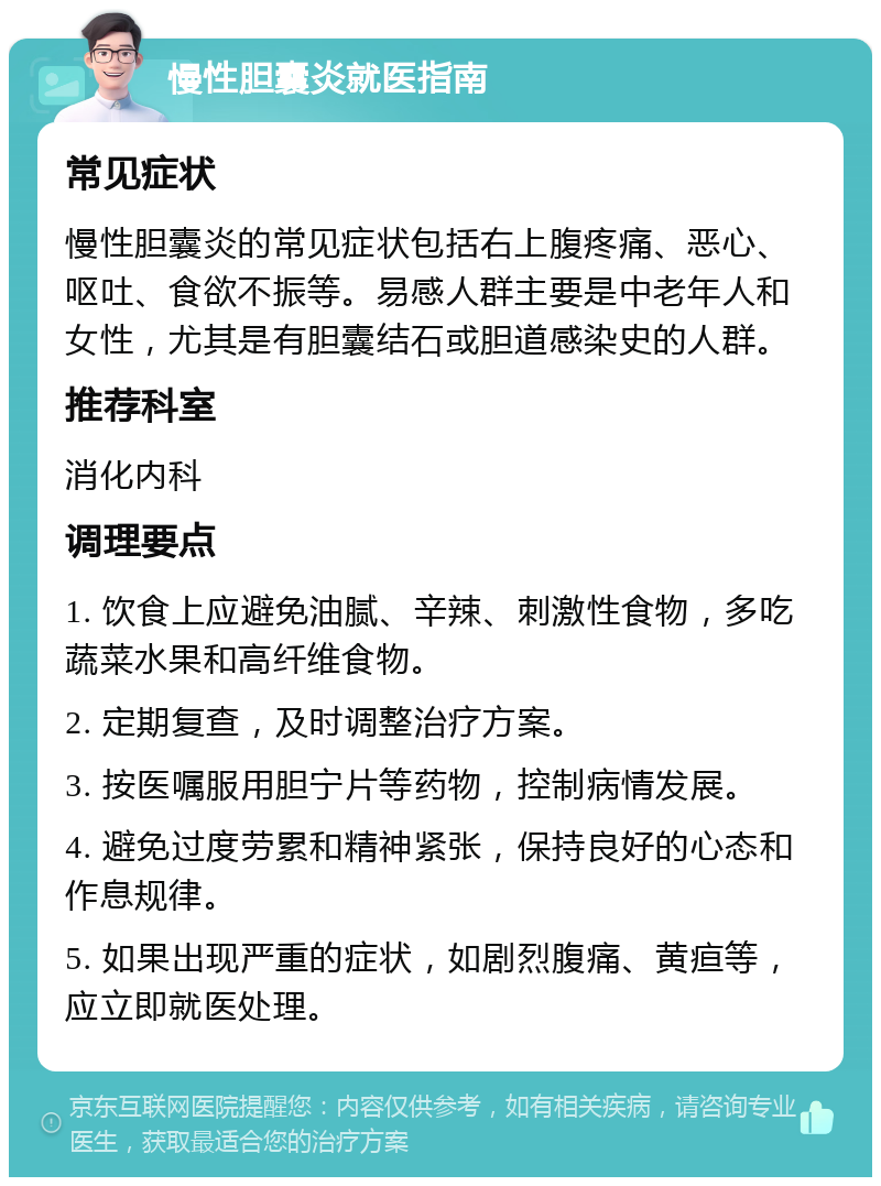 慢性胆囊炎就医指南 常见症状 慢性胆囊炎的常见症状包括右上腹疼痛、恶心、呕吐、食欲不振等。易感人群主要是中老年人和女性，尤其是有胆囊结石或胆道感染史的人群。 推荐科室 消化内科 调理要点 1. 饮食上应避免油腻、辛辣、刺激性食物，多吃蔬菜水果和高纤维食物。 2. 定期复查，及时调整治疗方案。 3. 按医嘱服用胆宁片等药物，控制病情发展。 4. 避免过度劳累和精神紧张，保持良好的心态和作息规律。 5. 如果出现严重的症状，如剧烈腹痛、黄疸等，应立即就医处理。