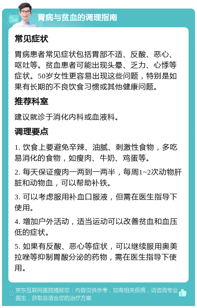 胃病与贫血的调理指南 常见症状 胃病患者常见症状包括胃部不适、反酸、恶心、呕吐等。贫血患者可能出现头晕、乏力、心悸等症状。50岁女性更容易出现这些问题，特别是如果有长期的不良饮食习惯或其他健康问题。 推荐科室 建议就诊于消化内科或血液科。 调理要点 1. 饮食上要避免辛辣、油腻、刺激性食物，多吃易消化的食物，如瘦肉、牛奶、鸡蛋等。 2. 每天保证瘦肉一两到一两半，每周1~2次动物肝脏和动物血，可以帮助补铁。 3. 可以考虑服用补血口服液，但需在医生指导下使用。 4. 增加户外活动，适当运动可以改善贫血和血压低的症状。 5. 如果有反酸、恶心等症状，可以继续服用奥美拉唑等抑制胃酸分泌的药物，需在医生指导下使用。