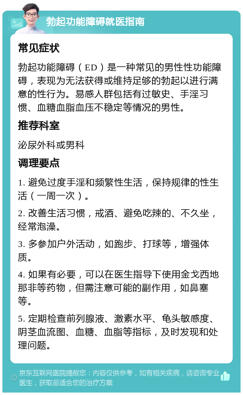 勃起功能障碍就医指南 常见症状 勃起功能障碍（ED）是一种常见的男性性功能障碍，表现为无法获得或维持足够的勃起以进行满意的性行为。易感人群包括有过敏史、手淫习惯、血糖血脂血压不稳定等情况的男性。 推荐科室 泌尿外科或男科 调理要点 1. 避免过度手淫和频繁性生活，保持规律的性生活（一周一次）。 2. 改善生活习惯，戒酒、避免吃辣的、不久坐，经常泡澡。 3. 多参加户外活动，如跑步、打球等，增强体质。 4. 如果有必要，可以在医生指导下使用金戈西地那非等药物，但需注意可能的副作用，如鼻塞等。 5. 定期检查前列腺液、激素水平、龟头敏感度、阴茎血流图、血糖、血脂等指标，及时发现和处理问题。