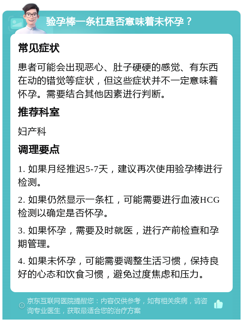 验孕棒一条杠是否意味着未怀孕？ 常见症状 患者可能会出现恶心、肚子硬硬的感觉、有东西在动的错觉等症状，但这些症状并不一定意味着怀孕。需要结合其他因素进行判断。 推荐科室 妇产科 调理要点 1. 如果月经推迟5-7天，建议再次使用验孕棒进行检测。 2. 如果仍然显示一条杠，可能需要进行血液HCG检测以确定是否怀孕。 3. 如果怀孕，需要及时就医，进行产前检查和孕期管理。 4. 如果未怀孕，可能需要调整生活习惯，保持良好的心态和饮食习惯，避免过度焦虑和压力。