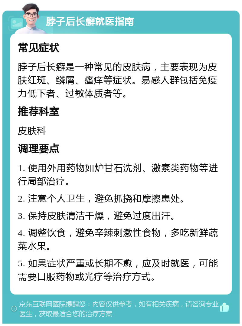 脖子后长癣就医指南 常见症状 脖子后长癣是一种常见的皮肤病，主要表现为皮肤红斑、鳞屑、瘙痒等症状。易感人群包括免疫力低下者、过敏体质者等。 推荐科室 皮肤科 调理要点 1. 使用外用药物如炉甘石洗剂、激素类药物等进行局部治疗。 2. 注意个人卫生，避免抓挠和摩擦患处。 3. 保持皮肤清洁干燥，避免过度出汗。 4. 调整饮食，避免辛辣刺激性食物，多吃新鲜蔬菜水果。 5. 如果症状严重或长期不愈，应及时就医，可能需要口服药物或光疗等治疗方式。