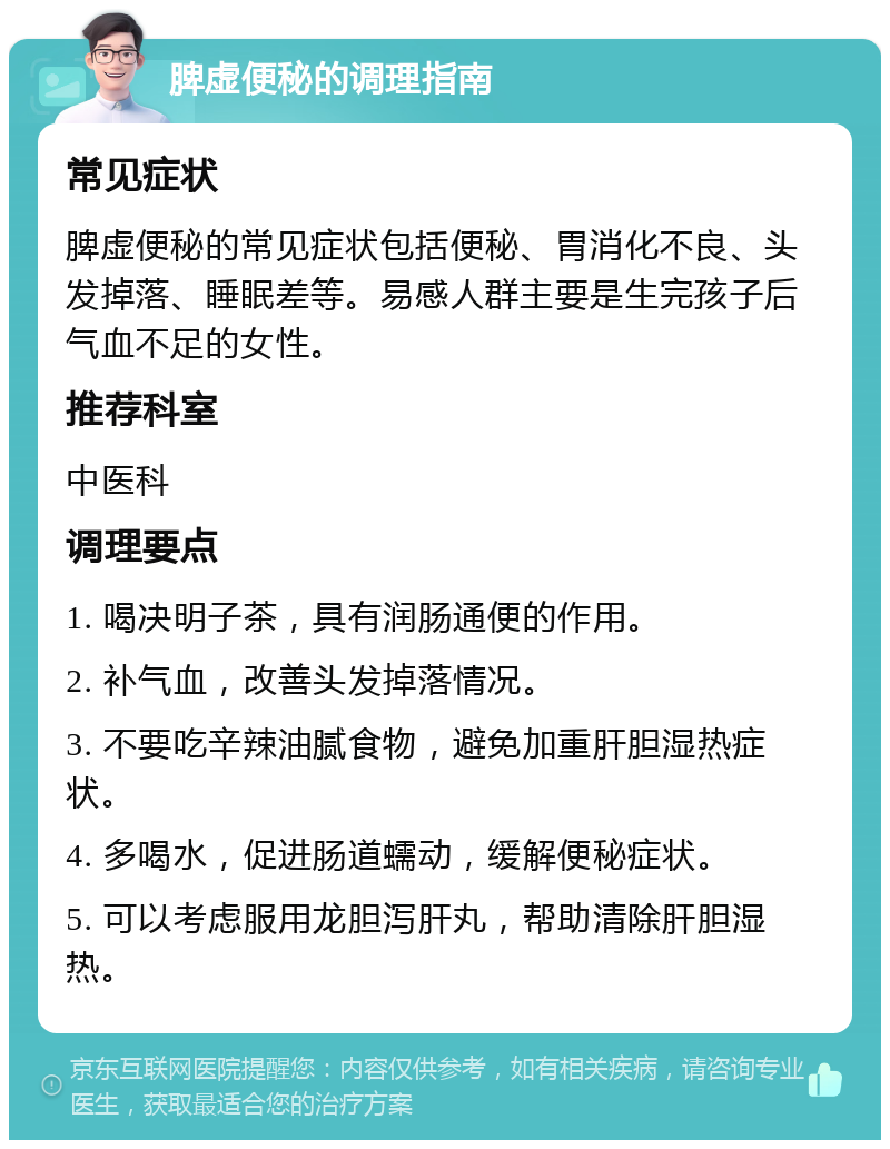 脾虚便秘的调理指南 常见症状 脾虚便秘的常见症状包括便秘、胃消化不良、头发掉落、睡眠差等。易感人群主要是生完孩子后气血不足的女性。 推荐科室 中医科 调理要点 1. 喝决明子茶，具有润肠通便的作用。 2. 补气血，改善头发掉落情况。 3. 不要吃辛辣油腻食物，避免加重肝胆湿热症状。 4. 多喝水，促进肠道蠕动，缓解便秘症状。 5. 可以考虑服用龙胆泻肝丸，帮助清除肝胆湿热。