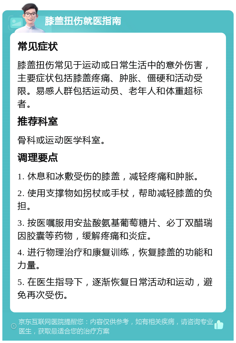 膝盖扭伤就医指南 常见症状 膝盖扭伤常见于运动或日常生活中的意外伤害，主要症状包括膝盖疼痛、肿胀、僵硬和活动受限。易感人群包括运动员、老年人和体重超标者。 推荐科室 骨科或运动医学科室。 调理要点 1. 休息和冰敷受伤的膝盖，减轻疼痛和肿胀。 2. 使用支撑物如拐杖或手杖，帮助减轻膝盖的负担。 3. 按医嘱服用安盐酸氨基葡萄糖片、必丁双醋瑞因胶囊等药物，缓解疼痛和炎症。 4. 进行物理治疗和康复训练，恢复膝盖的功能和力量。 5. 在医生指导下，逐渐恢复日常活动和运动，避免再次受伤。