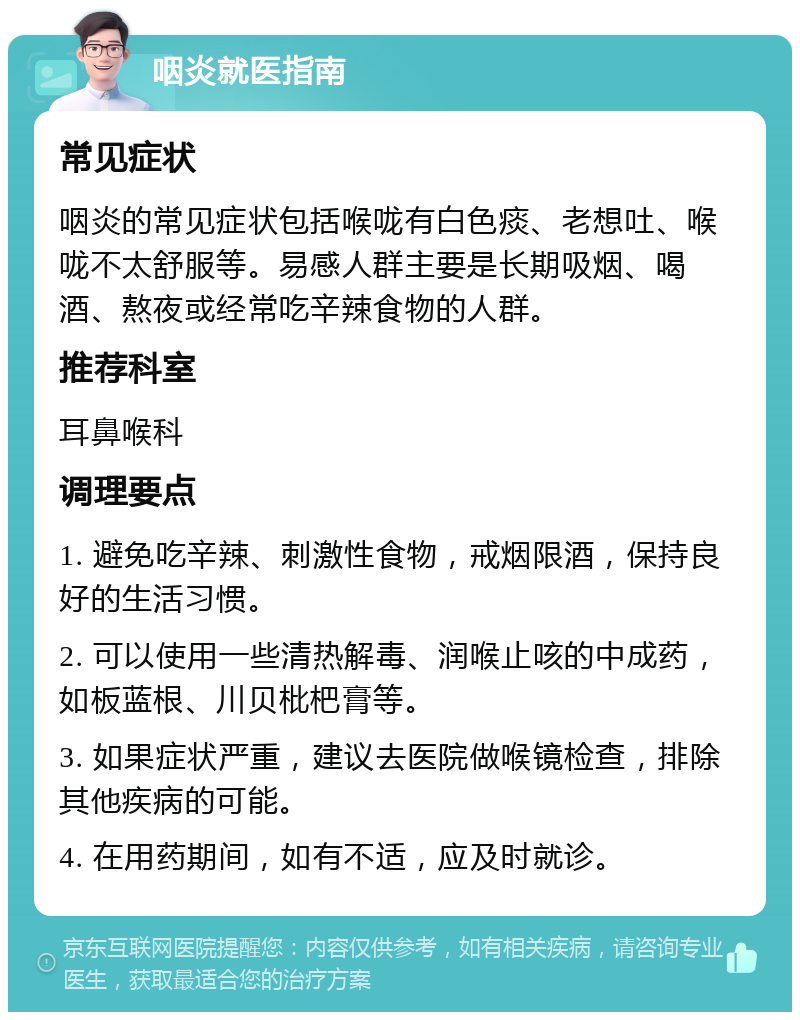 咽炎就医指南 常见症状 咽炎的常见症状包括喉咙有白色痰、老想吐、喉咙不太舒服等。易感人群主要是长期吸烟、喝酒、熬夜或经常吃辛辣食物的人群。 推荐科室 耳鼻喉科 调理要点 1. 避免吃辛辣、刺激性食物，戒烟限酒，保持良好的生活习惯。 2. 可以使用一些清热解毒、润喉止咳的中成药，如板蓝根、川贝枇杷膏等。 3. 如果症状严重，建议去医院做喉镜检查，排除其他疾病的可能。 4. 在用药期间，如有不适，应及时就诊。