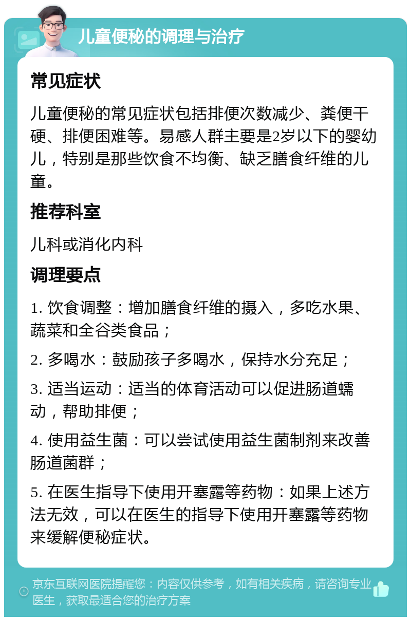 儿童便秘的调理与治疗 常见症状 儿童便秘的常见症状包括排便次数减少、粪便干硬、排便困难等。易感人群主要是2岁以下的婴幼儿，特别是那些饮食不均衡、缺乏膳食纤维的儿童。 推荐科室 儿科或消化内科 调理要点 1. 饮食调整：增加膳食纤维的摄入，多吃水果、蔬菜和全谷类食品； 2. 多喝水：鼓励孩子多喝水，保持水分充足； 3. 适当运动：适当的体育活动可以促进肠道蠕动，帮助排便； 4. 使用益生菌：可以尝试使用益生菌制剂来改善肠道菌群； 5. 在医生指导下使用开塞露等药物：如果上述方法无效，可以在医生的指导下使用开塞露等药物来缓解便秘症状。