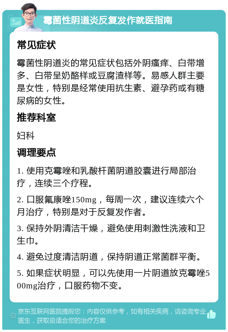 霉菌性阴道炎反复发作就医指南 常见症状 霉菌性阴道炎的常见症状包括外阴瘙痒、白带增多、白带呈奶酪样或豆腐渣样等。易感人群主要是女性，特别是经常使用抗生素、避孕药或有糖尿病的女性。 推荐科室 妇科 调理要点 1. 使用克霉唑和乳酸杆菌阴道胶囊进行局部治疗，连续三个疗程。 2. 口服氟康唑150mg，每周一次，建议连续六个月治疗，特别是对于反复发作者。 3. 保持外阴清洁干燥，避免使用刺激性洗液和卫生巾。 4. 避免过度清洁阴道，保持阴道正常菌群平衡。 5. 如果症状明显，可以先使用一片阴道放克霉唑500mg治疗，口服药物不变。