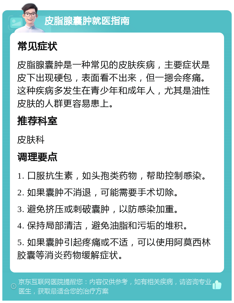 皮脂腺囊肿就医指南 常见症状 皮脂腺囊肿是一种常见的皮肤疾病，主要症状是皮下出现硬包，表面看不出来，但一摁会疼痛。这种疾病多发生在青少年和成年人，尤其是油性皮肤的人群更容易患上。 推荐科室 皮肤科 调理要点 1. 口服抗生素，如头孢类药物，帮助控制感染。 2. 如果囊肿不消退，可能需要手术切除。 3. 避免挤压或刺破囊肿，以防感染加重。 4. 保持局部清洁，避免油脂和污垢的堆积。 5. 如果囊肿引起疼痛或不适，可以使用阿莫西林胶囊等消炎药物缓解症状。