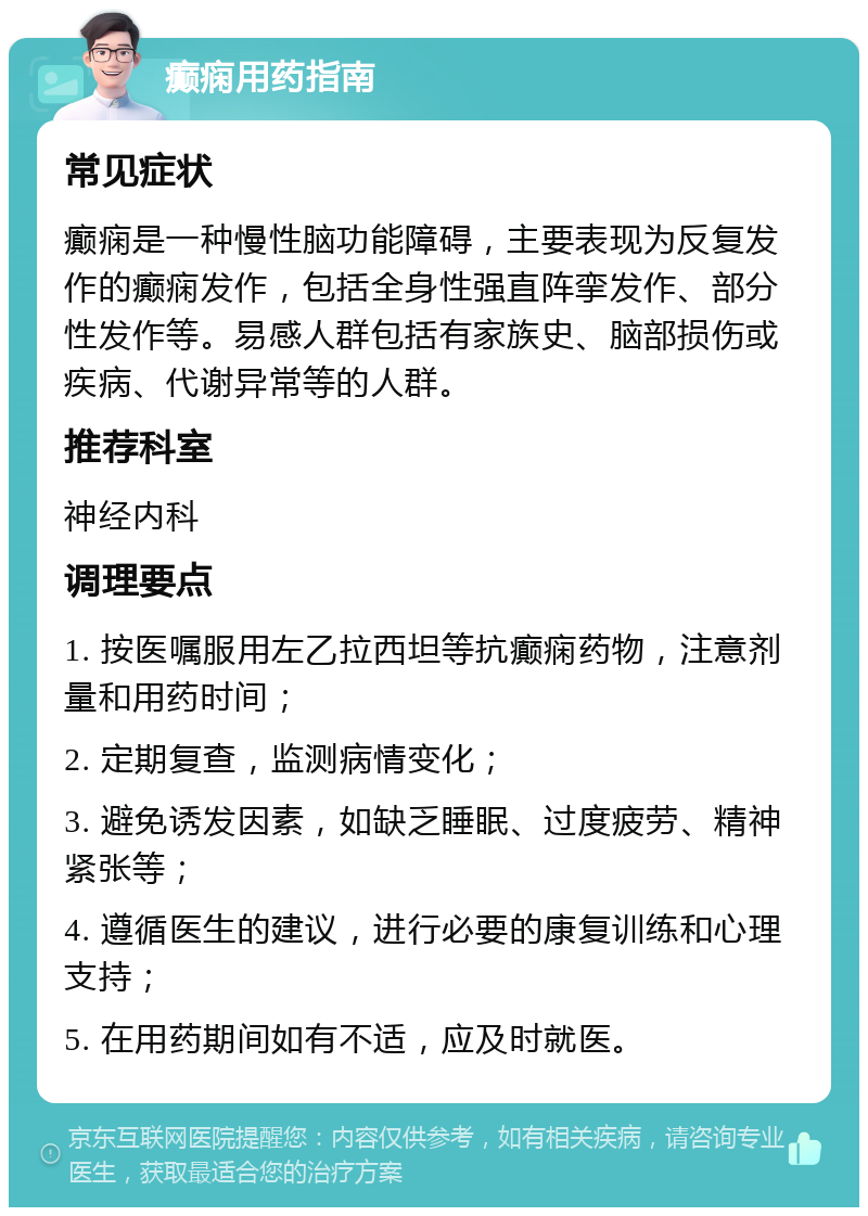 癫痫用药指南 常见症状 癫痫是一种慢性脑功能障碍，主要表现为反复发作的癫痫发作，包括全身性强直阵挛发作、部分性发作等。易感人群包括有家族史、脑部损伤或疾病、代谢异常等的人群。 推荐科室 神经内科 调理要点 1. 按医嘱服用左乙拉西坦等抗癫痫药物，注意剂量和用药时间； 2. 定期复查，监测病情变化； 3. 避免诱发因素，如缺乏睡眠、过度疲劳、精神紧张等； 4. 遵循医生的建议，进行必要的康复训练和心理支持； 5. 在用药期间如有不适，应及时就医。