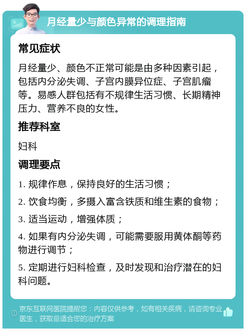 月经量少与颜色异常的调理指南 常见症状 月经量少、颜色不正常可能是由多种因素引起，包括内分泌失调、子宫内膜异位症、子宫肌瘤等。易感人群包括有不规律生活习惯、长期精神压力、营养不良的女性。 推荐科室 妇科 调理要点 1. 规律作息，保持良好的生活习惯； 2. 饮食均衡，多摄入富含铁质和维生素的食物； 3. 适当运动，增强体质； 4. 如果有内分泌失调，可能需要服用黄体酮等药物进行调节； 5. 定期进行妇科检查，及时发现和治疗潜在的妇科问题。