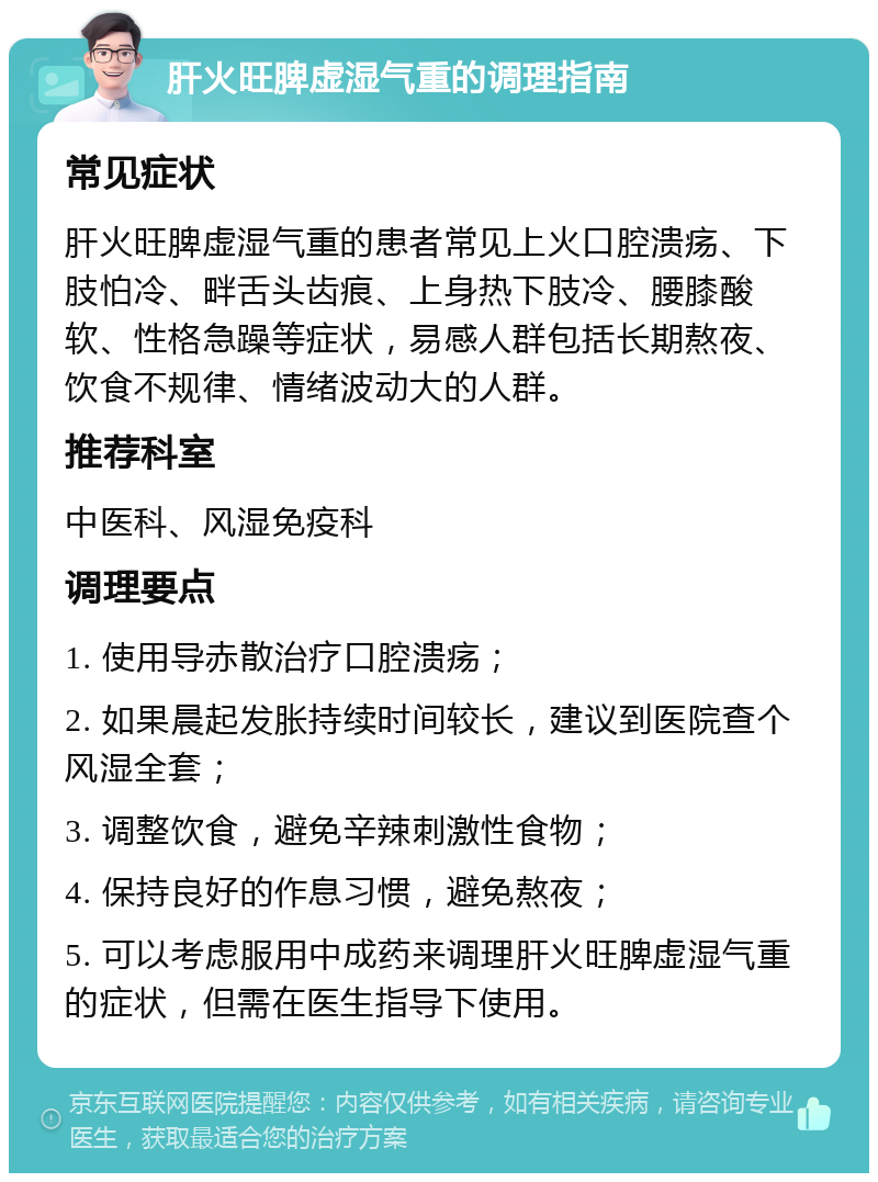 肝火旺脾虚湿气重的调理指南 常见症状 肝火旺脾虚湿气重的患者常见上火口腔溃疡、下肢怕冷、畔舌头齿痕、上身热下肢冷、腰膝酸软、性格急躁等症状，易感人群包括长期熬夜、饮食不规律、情绪波动大的人群。 推荐科室 中医科、风湿免疫科 调理要点 1. 使用导赤散治疗口腔溃疡； 2. 如果晨起发胀持续时间较长，建议到医院查个风湿全套； 3. 调整饮食，避免辛辣刺激性食物； 4. 保持良好的作息习惯，避免熬夜； 5. 可以考虑服用中成药来调理肝火旺脾虚湿气重的症状，但需在医生指导下使用。