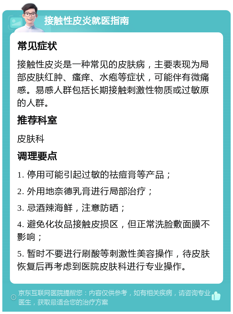 接触性皮炎就医指南 常见症状 接触性皮炎是一种常见的皮肤病，主要表现为局部皮肤红肿、瘙痒、水疱等症状，可能伴有微痛感。易感人群包括长期接触刺激性物质或过敏原的人群。 推荐科室 皮肤科 调理要点 1. 停用可能引起过敏的祛痘膏等产品； 2. 外用地奈德乳膏进行局部治疗； 3. 忌酒辣海鲜，注意防晒； 4. 避免化妆品接触皮损区，但正常洗脸敷面膜不影响； 5. 暂时不要进行刷酸等刺激性美容操作，待皮肤恢复后再考虑到医院皮肤科进行专业操作。