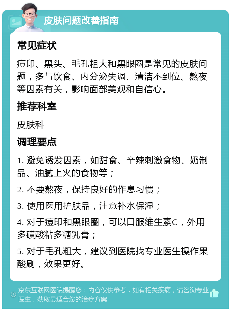 皮肤问题改善指南 常见症状 痘印、黑头、毛孔粗大和黑眼圈是常见的皮肤问题，多与饮食、内分泌失调、清洁不到位、熬夜等因素有关，影响面部美观和自信心。 推荐科室 皮肤科 调理要点 1. 避免诱发因素，如甜食、辛辣刺激食物、奶制品、油腻上火的食物等； 2. 不要熬夜，保持良好的作息习惯； 3. 使用医用护肤品，注意补水保湿； 4. 对于痘印和黑眼圈，可以口服维生素C，外用多磺酸粘多糖乳膏； 5. 对于毛孔粗大，建议到医院找专业医生操作果酸刷，效果更好。