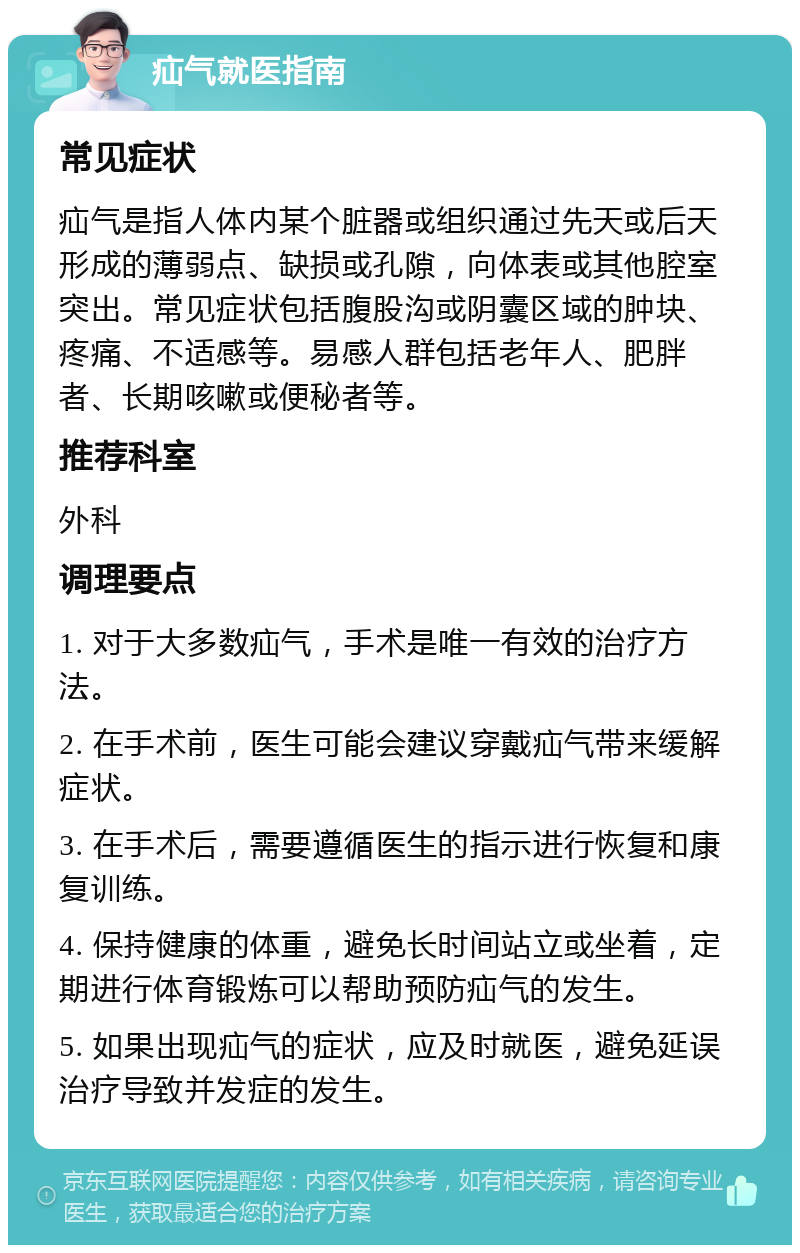 疝气就医指南 常见症状 疝气是指人体内某个脏器或组织通过先天或后天形成的薄弱点、缺损或孔隙，向体表或其他腔室突出。常见症状包括腹股沟或阴囊区域的肿块、疼痛、不适感等。易感人群包括老年人、肥胖者、长期咳嗽或便秘者等。 推荐科室 外科 调理要点 1. 对于大多数疝气，手术是唯一有效的治疗方法。 2. 在手术前，医生可能会建议穿戴疝气带来缓解症状。 3. 在手术后，需要遵循医生的指示进行恢复和康复训练。 4. 保持健康的体重，避免长时间站立或坐着，定期进行体育锻炼可以帮助预防疝气的发生。 5. 如果出现疝气的症状，应及时就医，避免延误治疗导致并发症的发生。