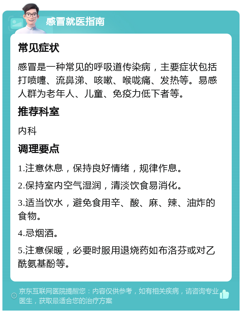 感冒就医指南 常见症状 感冒是一种常见的呼吸道传染病，主要症状包括打喷嚏、流鼻涕、咳嗽、喉咙痛、发热等。易感人群为老年人、儿童、免疫力低下者等。 推荐科室 内科 调理要点 1.注意休息，保持良好情绪，规律作息。 2.保持室内空气湿润，清淡饮食易消化。 3.适当饮水，避免食用辛、酸、麻、辣、油炸的食物。 4.忌烟酒。 5.注意保暖，必要时服用退烧药如布洛芬或对乙酰氨基酚等。