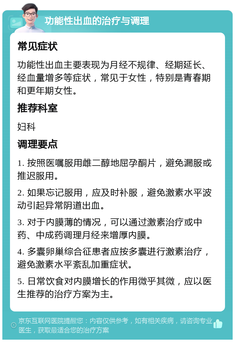 功能性出血的治疗与调理 常见症状 功能性出血主要表现为月经不规律、经期延长、经血量增多等症状，常见于女性，特别是青春期和更年期女性。 推荐科室 妇科 调理要点 1. 按照医嘱服用雌二醇地屈孕酮片，避免漏服或推迟服用。 2. 如果忘记服用，应及时补服，避免激素水平波动引起异常阴道出血。 3. 对于内膜薄的情况，可以通过激素治疗或中药、中成药调理月经来增厚内膜。 4. 多囊卵巢综合征患者应按多囊进行激素治疗，避免激素水平紊乱加重症状。 5. 日常饮食对内膜增长的作用微乎其微，应以医生推荐的治疗方案为主。