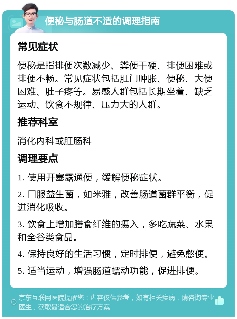 便秘与肠道不适的调理指南 常见症状 便秘是指排便次数减少、粪便干硬、排便困难或排便不畅。常见症状包括肛门肿胀、便秘、大便困难、肚子疼等。易感人群包括长期坐着、缺乏运动、饮食不规律、压力大的人群。 推荐科室 消化内科或肛肠科 调理要点 1. 使用开塞露通便，缓解便秘症状。 2. 口服益生菌，如米雅，改善肠道菌群平衡，促进消化吸收。 3. 饮食上增加膳食纤维的摄入，多吃蔬菜、水果和全谷类食品。 4. 保持良好的生活习惯，定时排便，避免憋便。 5. 适当运动，增强肠道蠕动功能，促进排便。