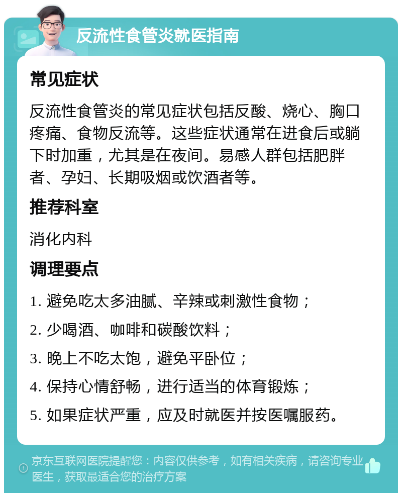 反流性食管炎就医指南 常见症状 反流性食管炎的常见症状包括反酸、烧心、胸口疼痛、食物反流等。这些症状通常在进食后或躺下时加重，尤其是在夜间。易感人群包括肥胖者、孕妇、长期吸烟或饮酒者等。 推荐科室 消化内科 调理要点 1. 避免吃太多油腻、辛辣或刺激性食物； 2. 少喝酒、咖啡和碳酸饮料； 3. 晚上不吃太饱，避免平卧位； 4. 保持心情舒畅，进行适当的体育锻炼； 5. 如果症状严重，应及时就医并按医嘱服药。