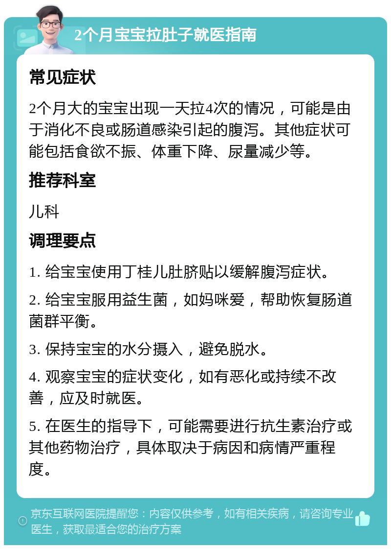 2个月宝宝拉肚子就医指南 常见症状 2个月大的宝宝出现一天拉4次的情况，可能是由于消化不良或肠道感染引起的腹泻。其他症状可能包括食欲不振、体重下降、尿量减少等。 推荐科室 儿科 调理要点 1. 给宝宝使用丁桂儿肚脐贴以缓解腹泻症状。 2. 给宝宝服用益生菌，如妈咪爱，帮助恢复肠道菌群平衡。 3. 保持宝宝的水分摄入，避免脱水。 4. 观察宝宝的症状变化，如有恶化或持续不改善，应及时就医。 5. 在医生的指导下，可能需要进行抗生素治疗或其他药物治疗，具体取决于病因和病情严重程度。