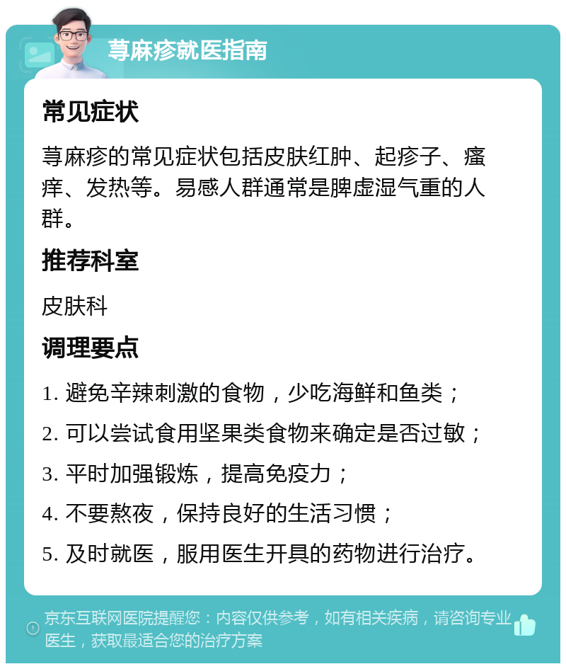 荨麻疹就医指南 常见症状 荨麻疹的常见症状包括皮肤红肿、起疹子、瘙痒、发热等。易感人群通常是脾虚湿气重的人群。 推荐科室 皮肤科 调理要点 1. 避免辛辣刺激的食物，少吃海鲜和鱼类； 2. 可以尝试食用坚果类食物来确定是否过敏； 3. 平时加强锻炼，提高免疫力； 4. 不要熬夜，保持良好的生活习惯； 5. 及时就医，服用医生开具的药物进行治疗。