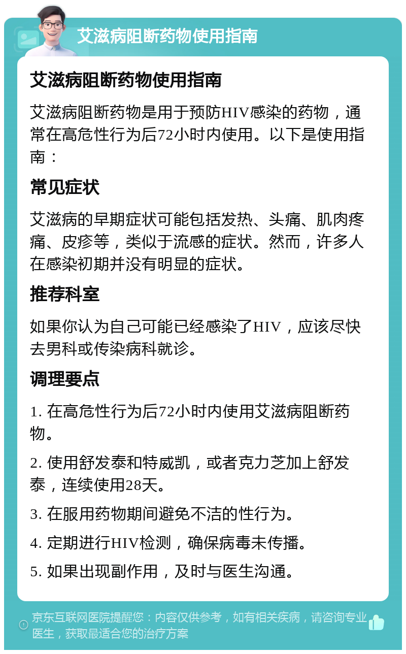 艾滋病阻断药物使用指南 艾滋病阻断药物使用指南 艾滋病阻断药物是用于预防HIV感染的药物，通常在高危性行为后72小时内使用。以下是使用指南： 常见症状 艾滋病的早期症状可能包括发热、头痛、肌肉疼痛、皮疹等，类似于流感的症状。然而，许多人在感染初期并没有明显的症状。 推荐科室 如果你认为自己可能已经感染了HIV，应该尽快去男科或传染病科就诊。 调理要点 1. 在高危性行为后72小时内使用艾滋病阻断药物。 2. 使用舒发泰和特威凯，或者克力芝加上舒发泰，连续使用28天。 3. 在服用药物期间避免不洁的性行为。 4. 定期进行HIV检测，确保病毒未传播。 5. 如果出现副作用，及时与医生沟通。