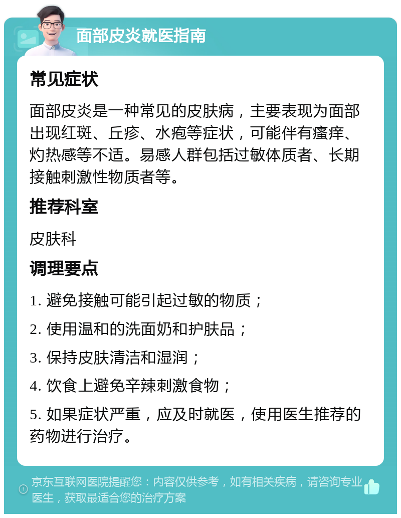 面部皮炎就医指南 常见症状 面部皮炎是一种常见的皮肤病，主要表现为面部出现红斑、丘疹、水疱等症状，可能伴有瘙痒、灼热感等不适。易感人群包括过敏体质者、长期接触刺激性物质者等。 推荐科室 皮肤科 调理要点 1. 避免接触可能引起过敏的物质； 2. 使用温和的洗面奶和护肤品； 3. 保持皮肤清洁和湿润； 4. 饮食上避免辛辣刺激食物； 5. 如果症状严重，应及时就医，使用医生推荐的药物进行治疗。