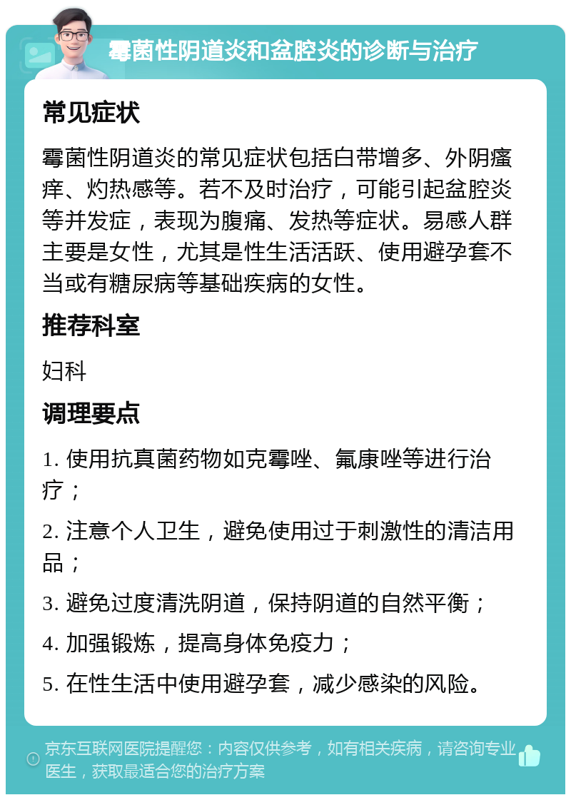 霉菌性阴道炎和盆腔炎的诊断与治疗 常见症状 霉菌性阴道炎的常见症状包括白带增多、外阴瘙痒、灼热感等。若不及时治疗，可能引起盆腔炎等并发症，表现为腹痛、发热等症状。易感人群主要是女性，尤其是性生活活跃、使用避孕套不当或有糖尿病等基础疾病的女性。 推荐科室 妇科 调理要点 1. 使用抗真菌药物如克霉唑、氟康唑等进行治疗； 2. 注意个人卫生，避免使用过于刺激性的清洁用品； 3. 避免过度清洗阴道，保持阴道的自然平衡； 4. 加强锻炼，提高身体免疫力； 5. 在性生活中使用避孕套，减少感染的风险。