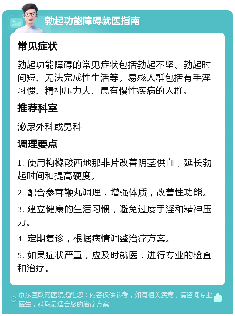 勃起功能障碍就医指南 常见症状 勃起功能障碍的常见症状包括勃起不坚、勃起时间短、无法完成性生活等。易感人群包括有手淫习惯、精神压力大、患有慢性疾病的人群。 推荐科室 泌尿外科或男科 调理要点 1. 使用枸橼酸西地那非片改善阴茎供血，延长勃起时间和提高硬度。 2. 配合参茸鞭丸调理，增强体质，改善性功能。 3. 建立健康的生活习惯，避免过度手淫和精神压力。 4. 定期复诊，根据病情调整治疗方案。 5. 如果症状严重，应及时就医，进行专业的检查和治疗。