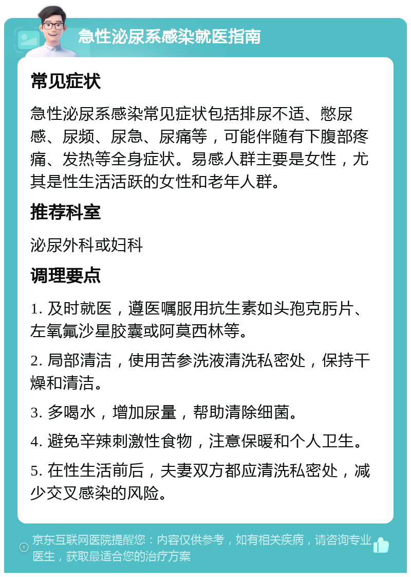 急性泌尿系感染就医指南 常见症状 急性泌尿系感染常见症状包括排尿不适、憋尿感、尿频、尿急、尿痛等，可能伴随有下腹部疼痛、发热等全身症状。易感人群主要是女性，尤其是性生活活跃的女性和老年人群。 推荐科室 泌尿外科或妇科 调理要点 1. 及时就医，遵医嘱服用抗生素如头孢克肟片、左氧氟沙星胶囊或阿莫西林等。 2. 局部清洁，使用苦参洗液清洗私密处，保持干燥和清洁。 3. 多喝水，增加尿量，帮助清除细菌。 4. 避免辛辣刺激性食物，注意保暖和个人卫生。 5. 在性生活前后，夫妻双方都应清洗私密处，减少交叉感染的风险。