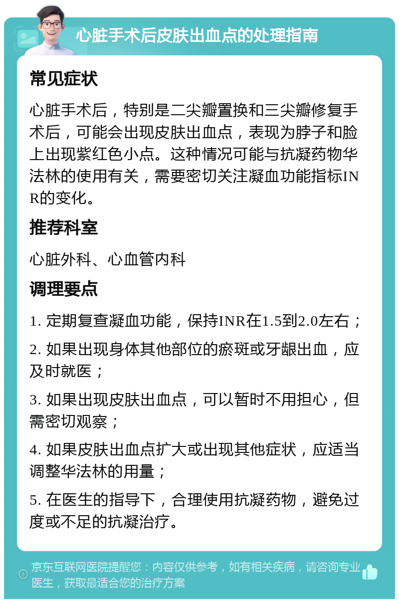 心脏手术后皮肤出血点的处理指南 常见症状 心脏手术后，特别是二尖瓣置换和三尖瓣修复手术后，可能会出现皮肤出血点，表现为脖子和脸上出现紫红色小点。这种情况可能与抗凝药物华法林的使用有关，需要密切关注凝血功能指标INR的变化。 推荐科室 心脏外科、心血管内科 调理要点 1. 定期复查凝血功能，保持INR在1.5到2.0左右； 2. 如果出现身体其他部位的瘀斑或牙龈出血，应及时就医； 3. 如果出现皮肤出血点，可以暂时不用担心，但需密切观察； 4. 如果皮肤出血点扩大或出现其他症状，应适当调整华法林的用量； 5. 在医生的指导下，合理使用抗凝药物，避免过度或不足的抗凝治疗。