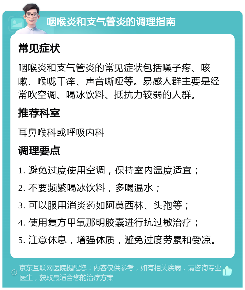 咽喉炎和支气管炎的调理指南 常见症状 咽喉炎和支气管炎的常见症状包括嗓子疼、咳嗽、喉咙干痒、声音嘶哑等。易感人群主要是经常吹空调、喝冰饮料、抵抗力较弱的人群。 推荐科室 耳鼻喉科或呼吸内科 调理要点 1. 避免过度使用空调，保持室内温度适宜； 2. 不要频繁喝冰饮料，多喝温水； 3. 可以服用消炎药如阿莫西林、头孢等； 4. 使用复方甲氧那明胶囊进行抗过敏治疗； 5. 注意休息，增强体质，避免过度劳累和受凉。