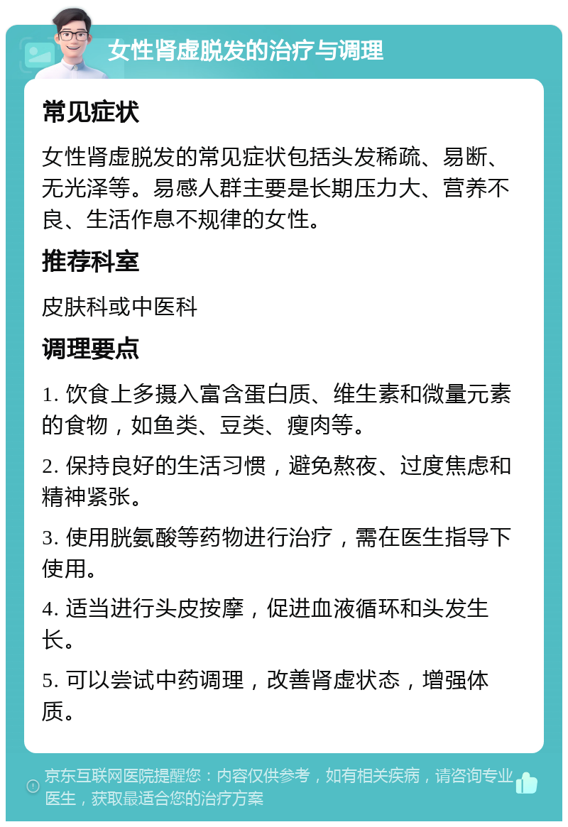 女性肾虚脱发的治疗与调理 常见症状 女性肾虚脱发的常见症状包括头发稀疏、易断、无光泽等。易感人群主要是长期压力大、营养不良、生活作息不规律的女性。 推荐科室 皮肤科或中医科 调理要点 1. 饮食上多摄入富含蛋白质、维生素和微量元素的食物，如鱼类、豆类、瘦肉等。 2. 保持良好的生活习惯，避免熬夜、过度焦虑和精神紧张。 3. 使用胱氨酸等药物进行治疗，需在医生指导下使用。 4. 适当进行头皮按摩，促进血液循环和头发生长。 5. 可以尝试中药调理，改善肾虚状态，增强体质。