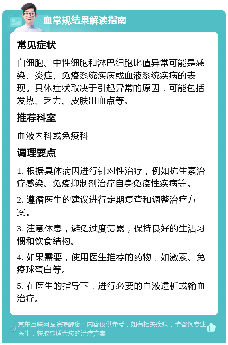 血常规结果解读指南 常见症状 白细胞、中性细胞和淋巴细胞比值异常可能是感染、炎症、免疫系统疾病或血液系统疾病的表现。具体症状取决于引起异常的原因，可能包括发热、乏力、皮肤出血点等。 推荐科室 血液内科或免疫科 调理要点 1. 根据具体病因进行针对性治疗，例如抗生素治疗感染、免疫抑制剂治疗自身免疫性疾病等。 2. 遵循医生的建议进行定期复查和调整治疗方案。 3. 注意休息，避免过度劳累，保持良好的生活习惯和饮食结构。 4. 如果需要，使用医生推荐的药物，如激素、免疫球蛋白等。 5. 在医生的指导下，进行必要的血液透析或输血治疗。