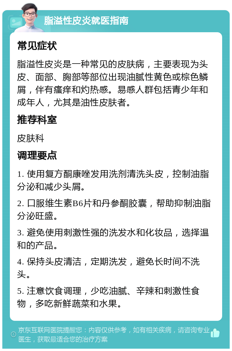 脂溢性皮炎就医指南 常见症状 脂溢性皮炎是一种常见的皮肤病，主要表现为头皮、面部、胸部等部位出现油腻性黄色或棕色鳞屑，伴有瘙痒和灼热感。易感人群包括青少年和成年人，尤其是油性皮肤者。 推荐科室 皮肤科 调理要点 1. 使用复方酮康唑发用洗剂清洗头皮，控制油脂分泌和减少头屑。 2. 口服维生素B6片和丹参酮胶囊，帮助抑制油脂分泌旺盛。 3. 避免使用刺激性强的洗发水和化妆品，选择温和的产品。 4. 保持头皮清洁，定期洗发，避免长时间不洗头。 5. 注意饮食调理，少吃油腻、辛辣和刺激性食物，多吃新鲜蔬菜和水果。