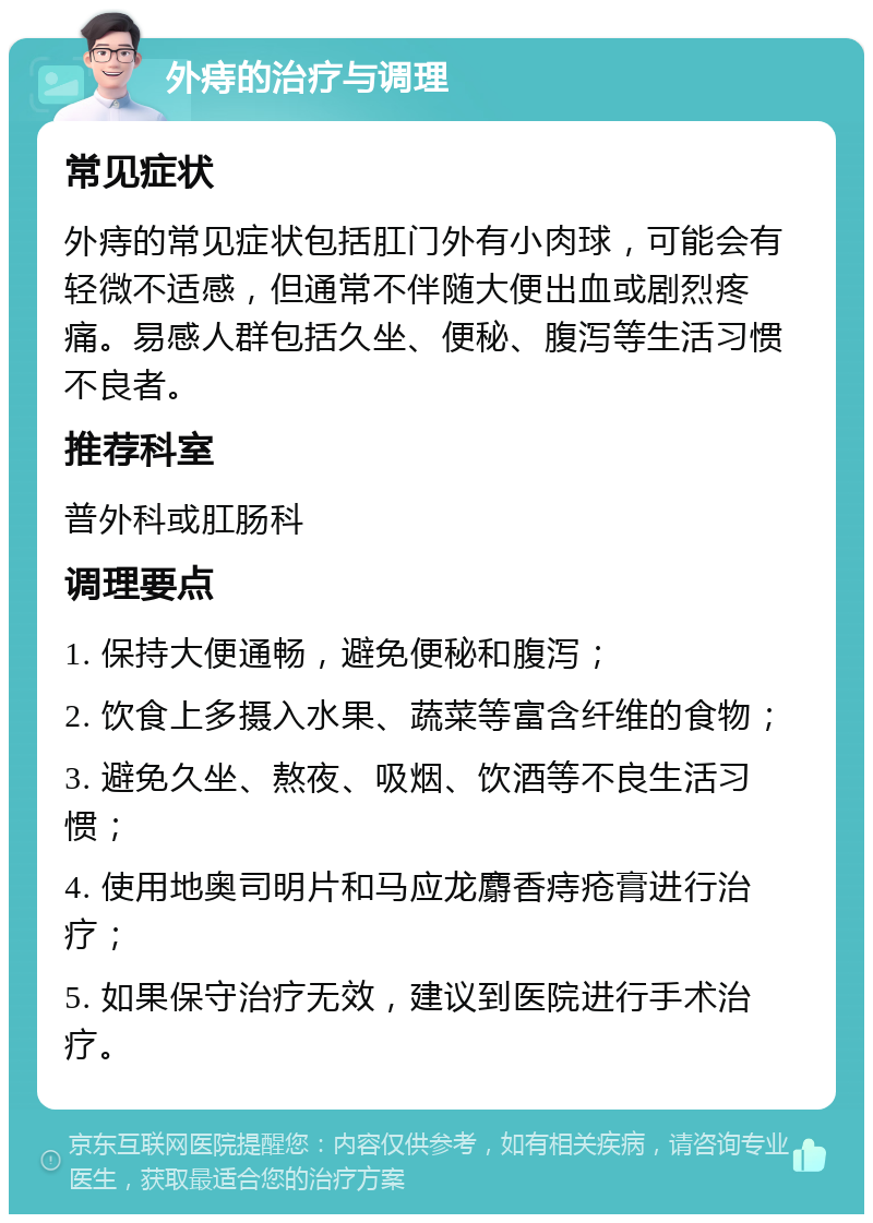 外痔的治疗与调理 常见症状 外痔的常见症状包括肛门外有小肉球，可能会有轻微不适感，但通常不伴随大便出血或剧烈疼痛。易感人群包括久坐、便秘、腹泻等生活习惯不良者。 推荐科室 普外科或肛肠科 调理要点 1. 保持大便通畅，避免便秘和腹泻； 2. 饮食上多摄入水果、蔬菜等富含纤维的食物； 3. 避免久坐、熬夜、吸烟、饮酒等不良生活习惯； 4. 使用地奥司明片和马应龙麝香痔疮膏进行治疗； 5. 如果保守治疗无效，建议到医院进行手术治疗。