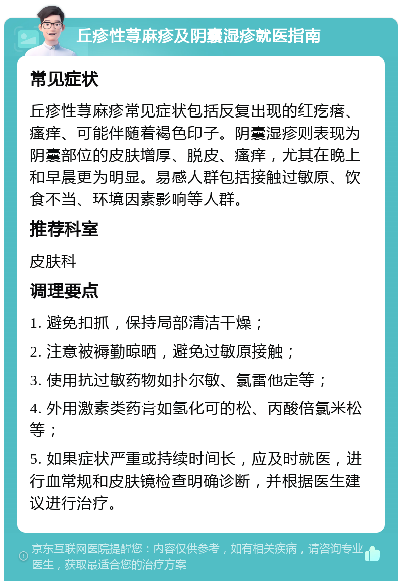 丘疹性荨麻疹及阴囊湿疹就医指南 常见症状 丘疹性荨麻疹常见症状包括反复出现的红疙瘩、瘙痒、可能伴随着褐色印子。阴囊湿疹则表现为阴囊部位的皮肤增厚、脱皮、瘙痒，尤其在晚上和早晨更为明显。易感人群包括接触过敏原、饮食不当、环境因素影响等人群。 推荐科室 皮肤科 调理要点 1. 避免扣抓，保持局部清洁干燥； 2. 注意被褥勤晾晒，避免过敏原接触； 3. 使用抗过敏药物如扑尔敏、氯雷他定等； 4. 外用激素类药膏如氢化可的松、丙酸倍氯米松等； 5. 如果症状严重或持续时间长，应及时就医，进行血常规和皮肤镜检查明确诊断，并根据医生建议进行治疗。