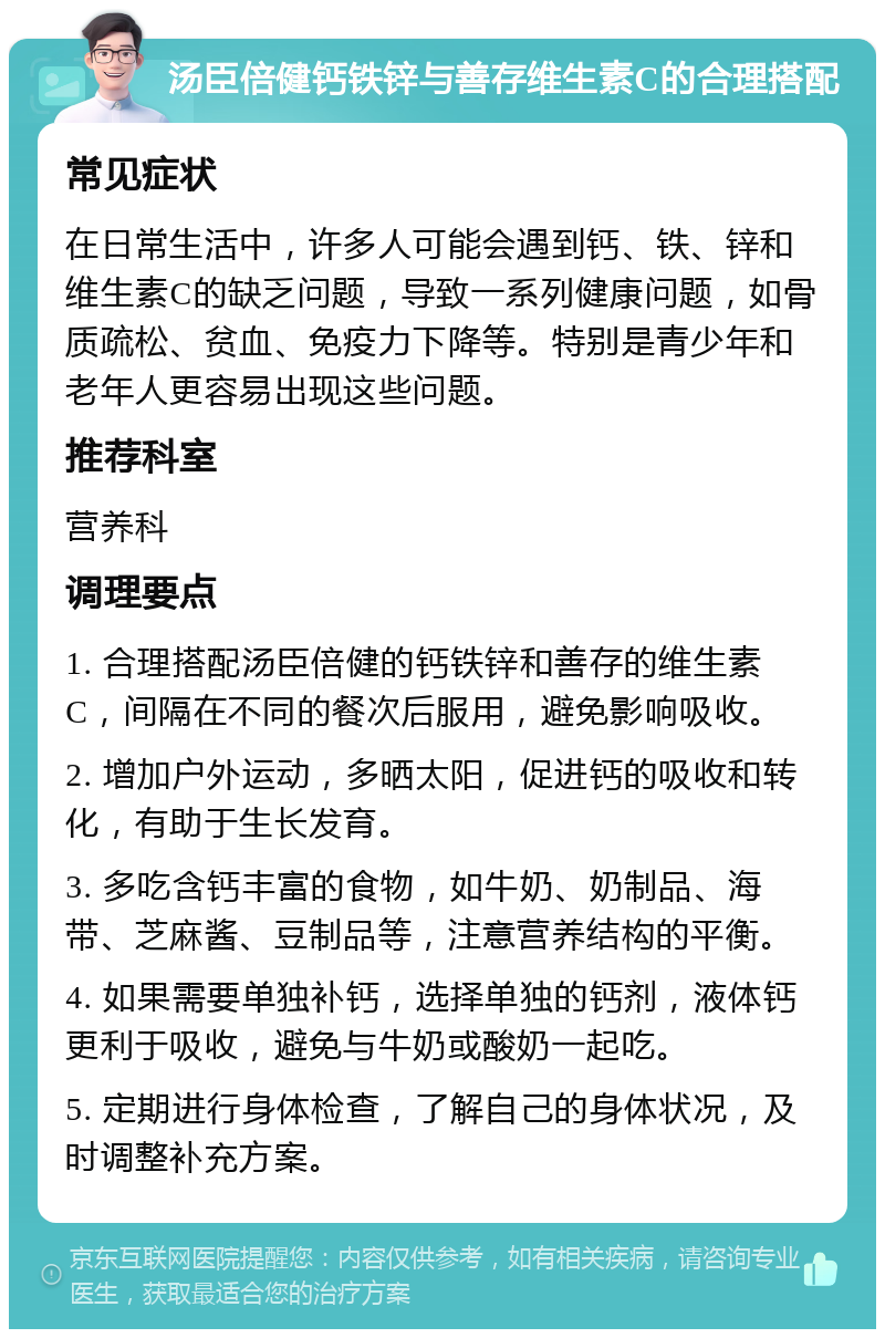 汤臣倍健钙铁锌与善存维生素C的合理搭配 常见症状 在日常生活中，许多人可能会遇到钙、铁、锌和维生素C的缺乏问题，导致一系列健康问题，如骨质疏松、贫血、免疫力下降等。特别是青少年和老年人更容易出现这些问题。 推荐科室 营养科 调理要点 1. 合理搭配汤臣倍健的钙铁锌和善存的维生素C，间隔在不同的餐次后服用，避免影响吸收。 2. 增加户外运动，多晒太阳，促进钙的吸收和转化，有助于生长发育。 3. 多吃含钙丰富的食物，如牛奶、奶制品、海带、芝麻酱、豆制品等，注意营养结构的平衡。 4. 如果需要单独补钙，选择单独的钙剂，液体钙更利于吸收，避免与牛奶或酸奶一起吃。 5. 定期进行身体检查，了解自己的身体状况，及时调整补充方案。