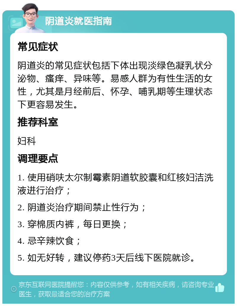 阴道炎就医指南 常见症状 阴道炎的常见症状包括下体出现淡绿色凝乳状分泌物、瘙痒、异味等。易感人群为有性生活的女性，尤其是月经前后、怀孕、哺乳期等生理状态下更容易发生。 推荐科室 妇科 调理要点 1. 使用硝呋太尔制霉素阴道软胶囊和红核妇洁洗液进行治疗； 2. 阴道炎治疗期间禁止性行为； 3. 穿棉质内裤，每日更换； 4. 忌辛辣饮食； 5. 如无好转，建议停药3天后线下医院就诊。